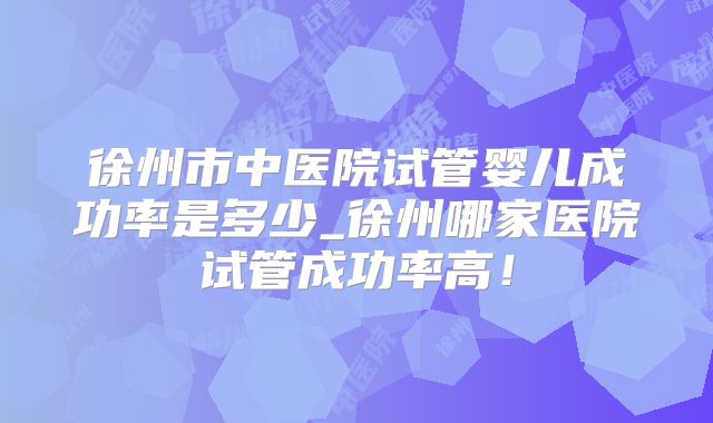 徐州市中医院试管婴儿成功率是多少_徐州哪家医院试管成功率高！