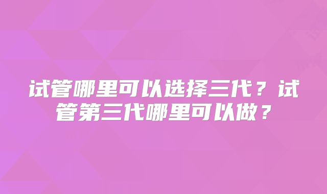 试管哪里可以选择三代？试管第三代哪里可以做？