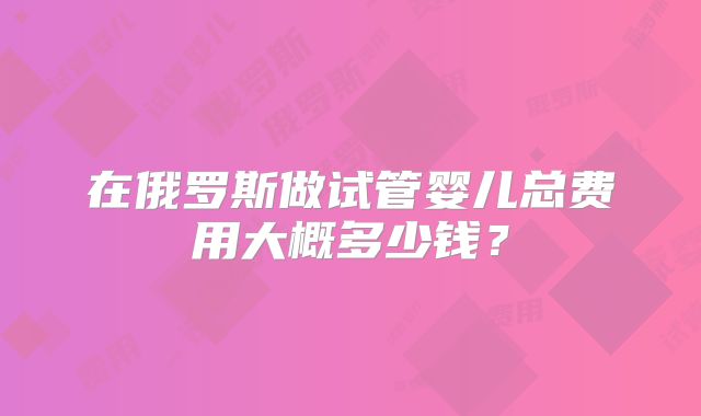 在俄罗斯做试管婴儿总费用大概多少钱?