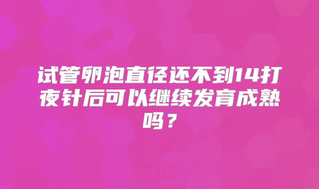 试管卵泡直径还不到14打夜针后可以继续发育成熟吗？