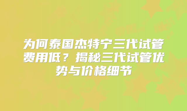 为何泰国杰特宁三代试管费用低?揭秘三代试管优势与价格细节
