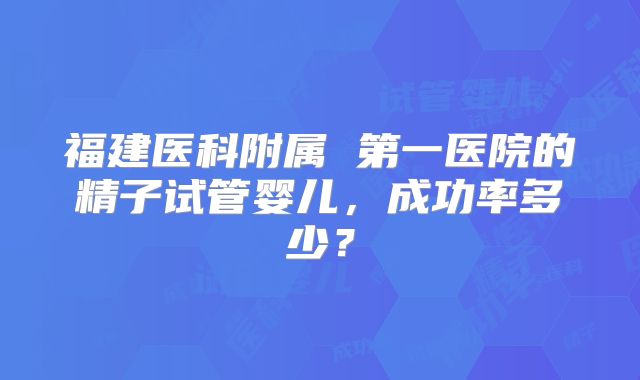 福建医科附属 第一医院的精子试管婴儿,成功率多少?