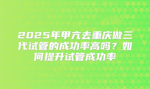 2025年甲亢去重庆做三代试管的成功率高吗？如何提升试管成功率