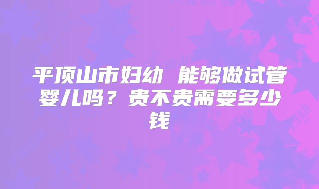 平顶山市妇幼 能够做试管婴儿吗？贵不贵需要多少钱