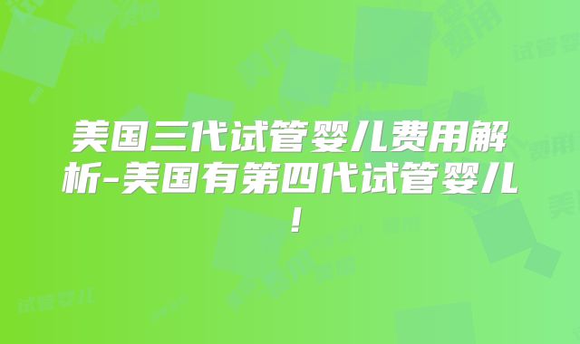 美国三代试管婴儿费用解析-美国有第四代试管婴儿！