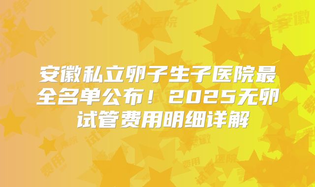 安徽私立卵子生子医院最全名单公布！2025无卵�试管费用明细详解