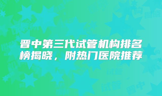 晋中第三代试管机构排名榜揭晓，附热门医院推荐