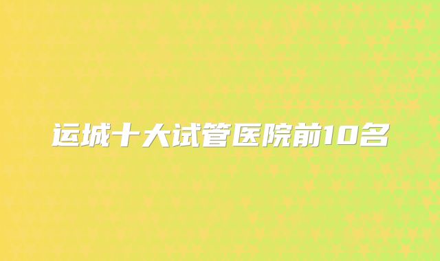 运城十大试管医院前10名