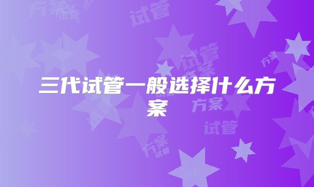 三代试管一般选择什么方案