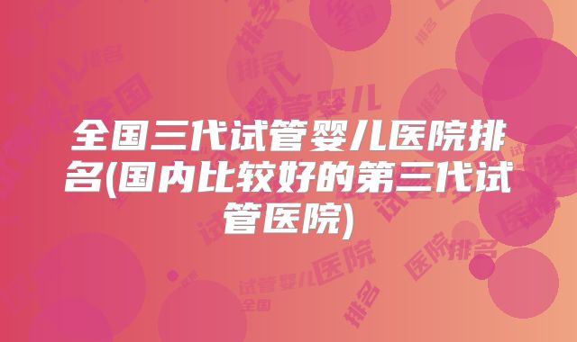 全国三代试管婴儿医院排名(国内比较好的第三代试管医院)