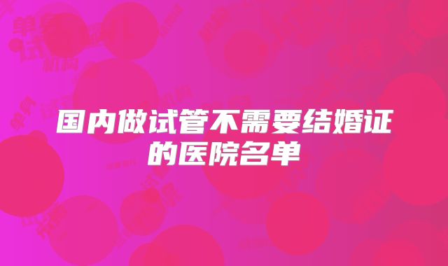 国内做试管不需要结婚证的医院名单