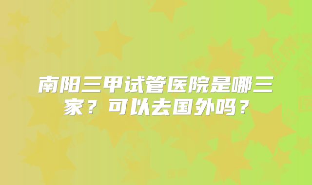 南阳三甲试管医院是哪三家?可以去国外吗?