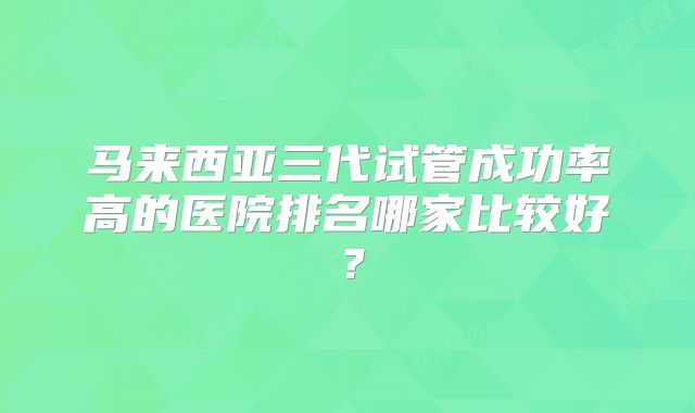 马来西亚三代试管成功率高的医院排名哪家比较好?