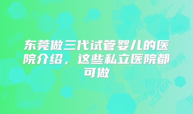 东莞做三代试管婴儿的医院介绍，这些私立医院都可做