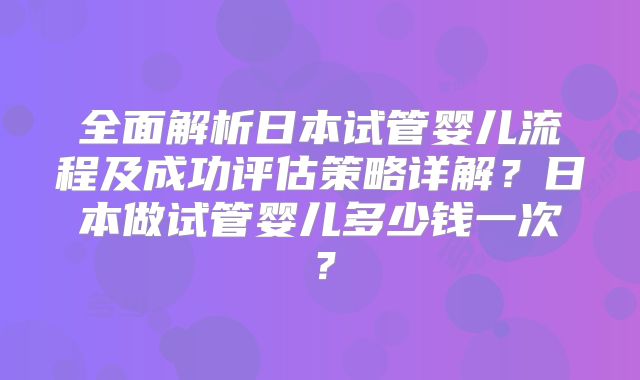 全面解析日本试管婴儿流程及成功评估策略详解？日本做试管婴儿多少钱一次？