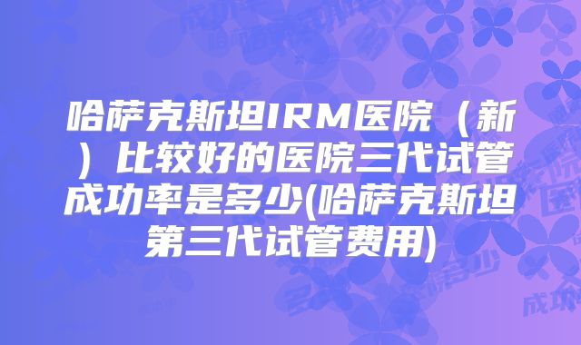 哈萨克斯坦IRM医院(新)比较好的医院三代试管成功率是多少(哈萨克斯坦第三代试管费用)