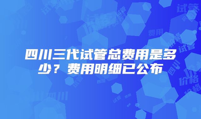 四川三代试管总费用是多少?费用明细已公布
