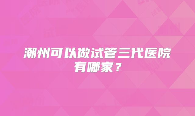潮州可以做试管三代医院有哪家？