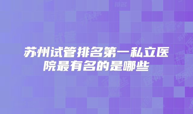 苏州试管排名第一私立医院最有名的是哪些