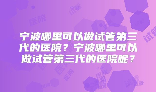 宁波哪里可以做试管第三代的医院？宁波哪里可以做试管第三代的医院呢？