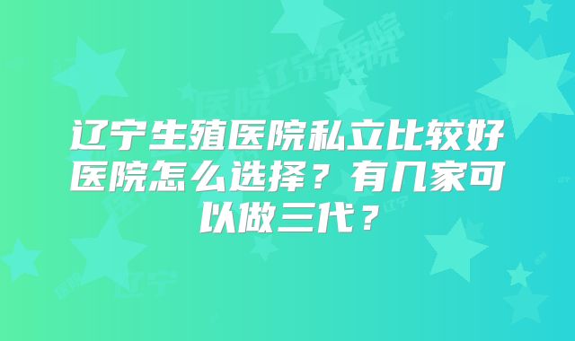 辽宁生殖医院私立比较好医院怎么选择?有几家可以做三代?