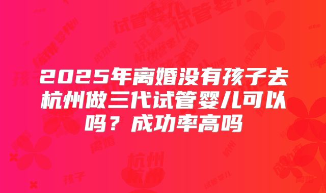 2025年离婚没有孩子去杭州做三代试管婴儿可以吗？成功率高吗