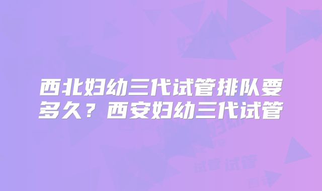 西北妇幼三代试管排队要多久？西安妇幼三代试管