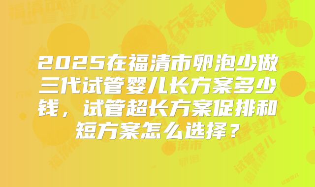 2025在福清市卵泡少做三代试管婴儿长方案多少钱，试管超长方案促排和短方案怎么选择？