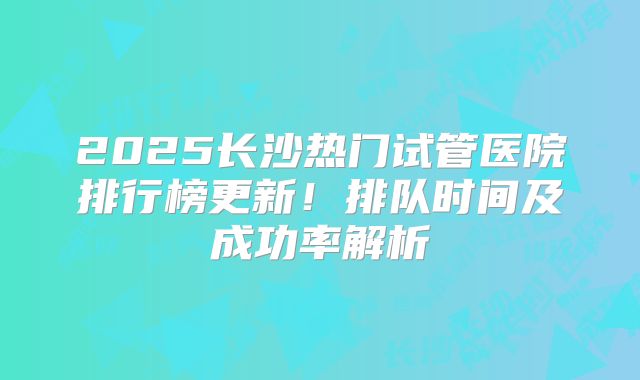 2025长沙热门试管医院排行榜更新！排队时间及成功率解析