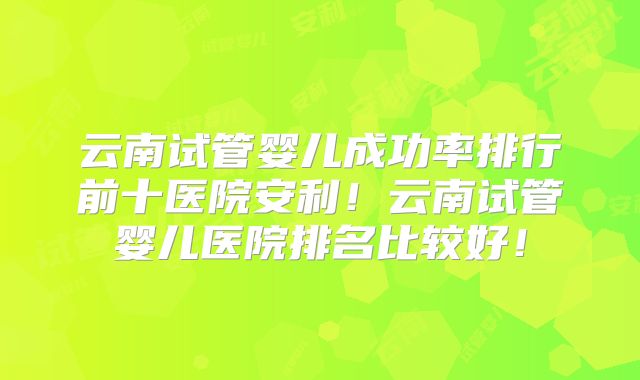 云南试管婴儿成功率排行前十医院安利!云南试管婴儿医院排名比较好!