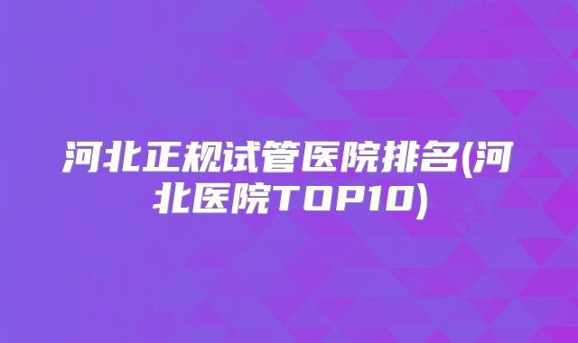河北正规试管医院排名(河北医院TOP10)