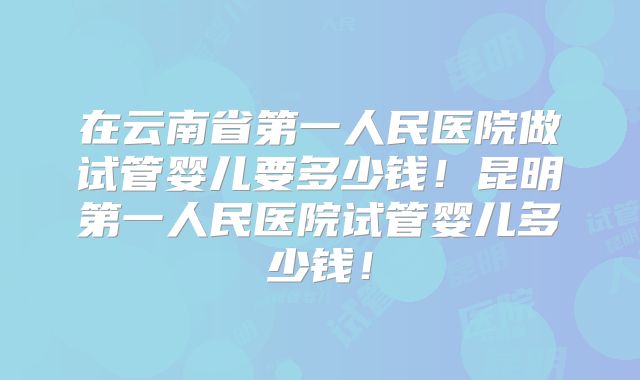在云南省第一人民医院做试管婴儿要多少钱！昆明第一人民医院试管婴儿多少钱！