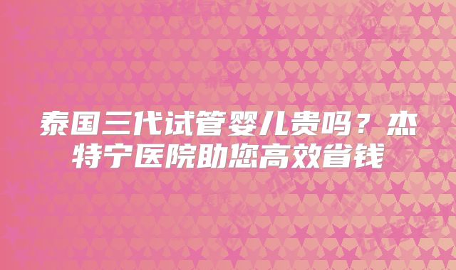 泰国三代试管婴儿贵吗?杰特宁医院助您高效省钱