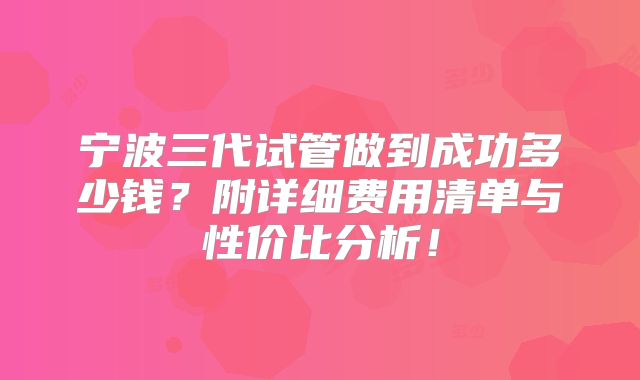 宁波三代试管做到成功多少钱？附详细费用清单与性价比分析！
