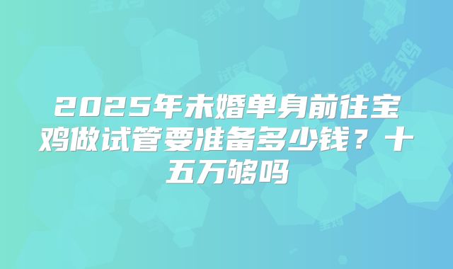 2025年未婚单身前往宝鸡做试管要准备多少钱?十五万够吗