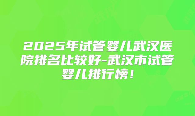 2025年试管婴儿武汉医院排名比较好-武汉市试管婴儿排行榜!