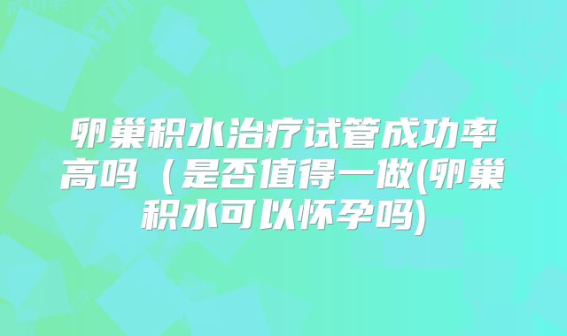 卵巢积水治疗试管成功率高吗(是否值得一做(卵巢积水可以怀孕吗)