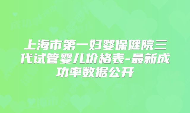 上海市第一妇婴保健院三代试管婴儿价格表-最新成功率数据公开