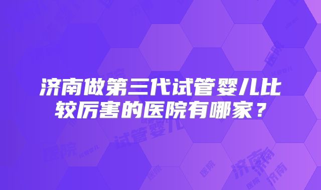 济南做第三代试管婴儿比较厉害的医院有哪家？