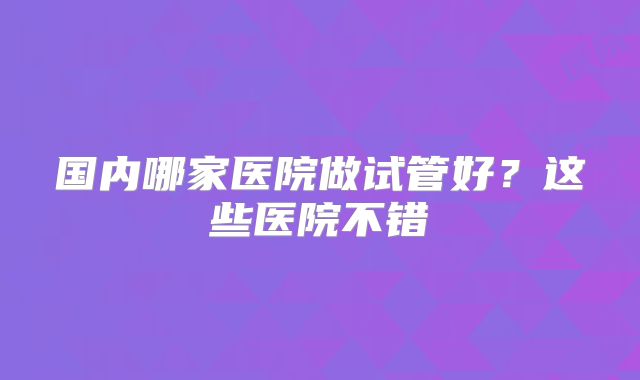 国内哪家医院做试管好？这些医院不错