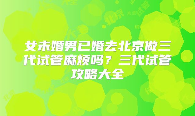 女未婚男已婚去北京做三代试管麻烦吗？三代试管攻略大全