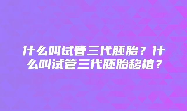 什么叫试管三代胚胎?什么叫试管三代胚胎移植?