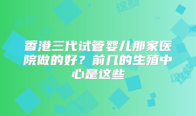 香港三代试管婴儿那家医院做的好？前几的生殖中心是这些