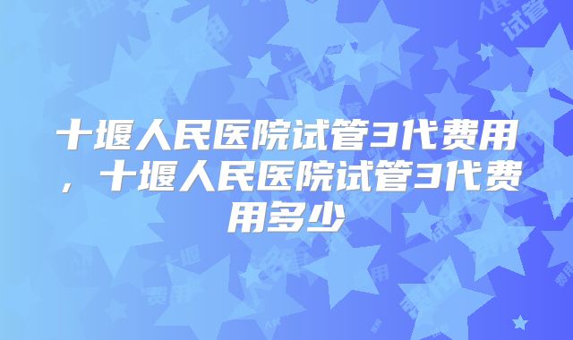 十堰人民医院试管3代费用,十堰人民医院试管3代费用多少