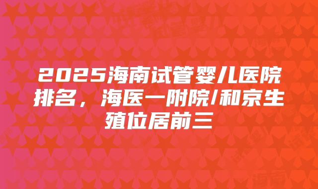 2025海南试管婴儿医院排名，海医一附院/和京生殖位居前三