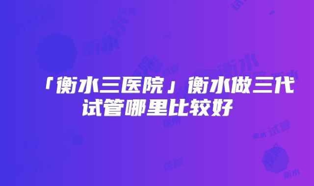 「衡水三医院」衡水做三代试管哪里比较好