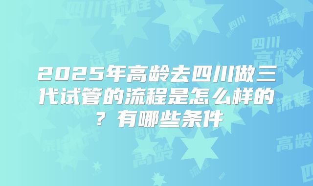 2025年高龄去四川做三代试管的流程是怎么样的？有哪些条件