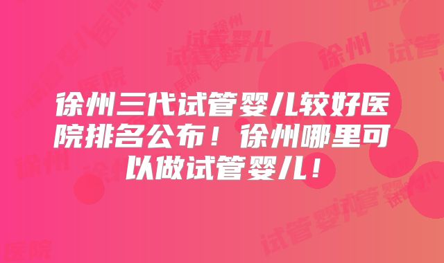徐州三代试管婴儿较好医院排名公布!徐州哪里可以做试管婴儿!