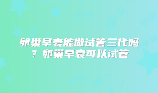卵巢早衰能做试管三代吗？卵巢早衰可以试管