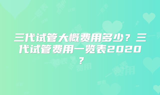 三代试管大概费用多少?三代试管费用一览表2020?